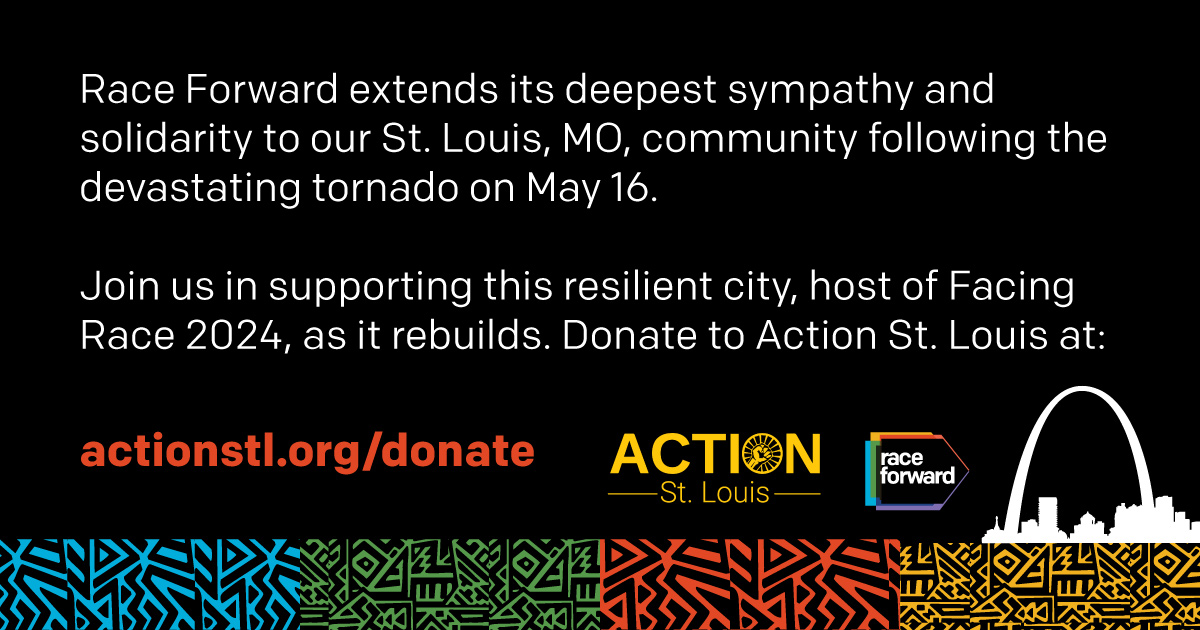 Race Forward extends its deepest sympathy and solidarity to our St. Louis, MO, community following the devastating tornado on May 16.  Join us in supporting this resilient city, host of Facing Race 2024, as it rebuilds. Donate to Action St. Louis at actionstl.org/donate 