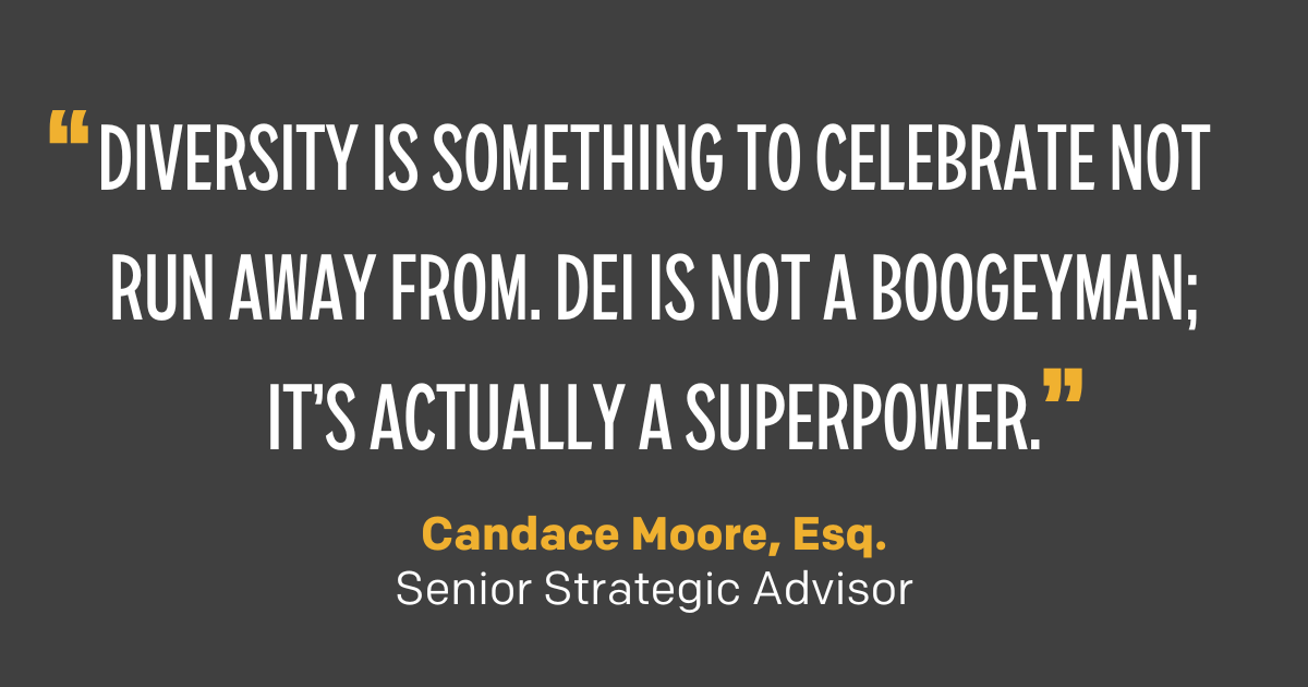"Diversity is something to celebrate not run away from. DEI is not a boogeyman; it’s actually a superpower." Candace Moore, Esq., Senior Strategic Advisor