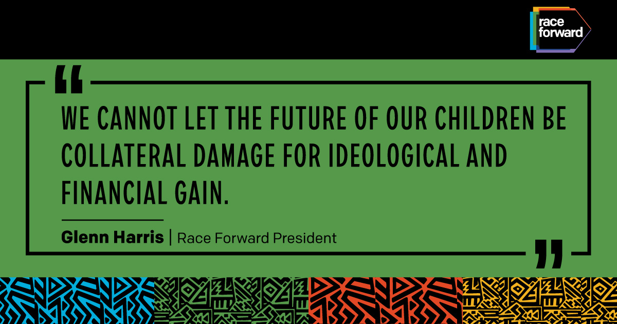 "We cannot let the future of our children be collateral damage for ideological and financial gain.” — Glenn Harris, Race Forward President
