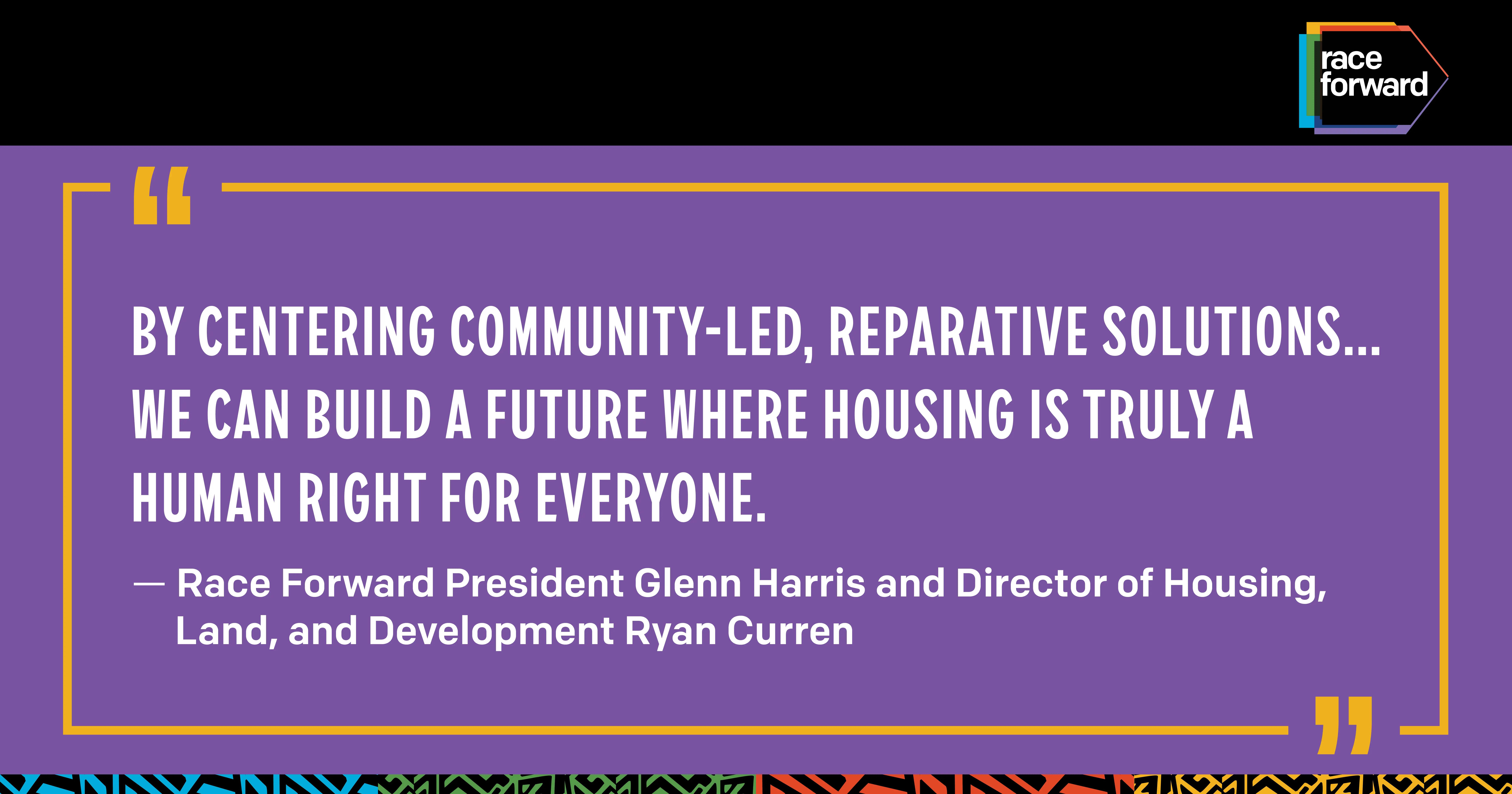 Quote against a purple background outlined by yellow box with quotation marks. "By centering community-led, reparative solutions... we can build a future where housing is truly a human right for everyone." — Race Forward President Glenn Harris and Director of Housing, Land, and Development Ryan Curren Race Forward logo on the top right in a black banner.